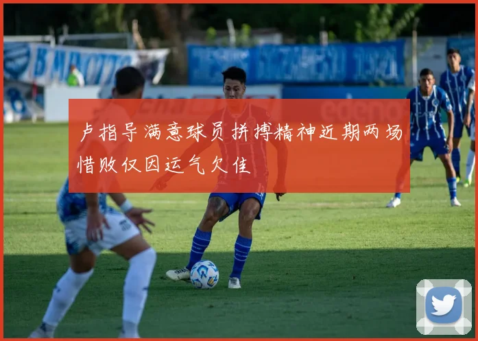 卢指导满意球员拼搏精神近期两场惜败仅因运气欠佳
