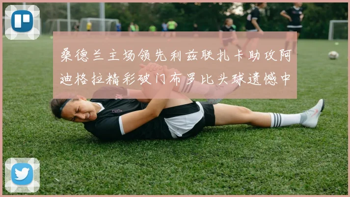 桑德兰主场领先利兹联扎卡助攻阿迪格拉精彩破门布罗比头球遗憾中楣