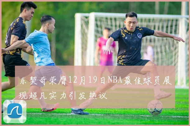 东契奇荣膺12月19日NBA最佳球员展现超凡实力引发热议