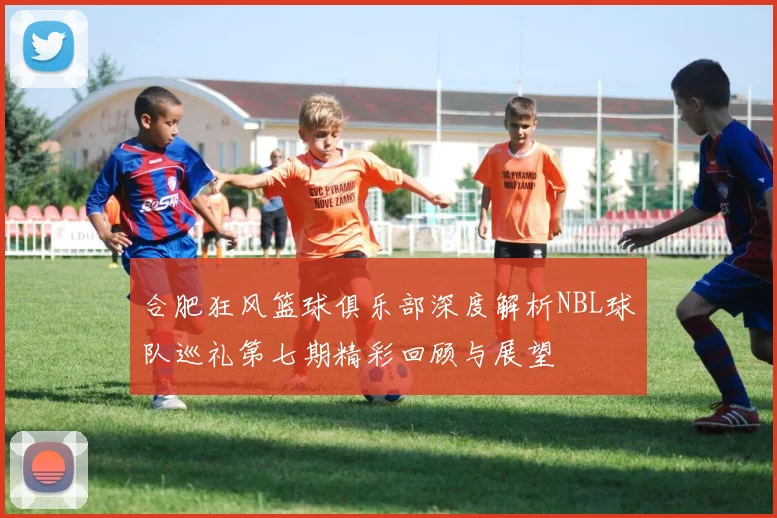 合肥狂风篮球俱乐部深度解析NBL球队巡礼第七期精彩回顾与展望