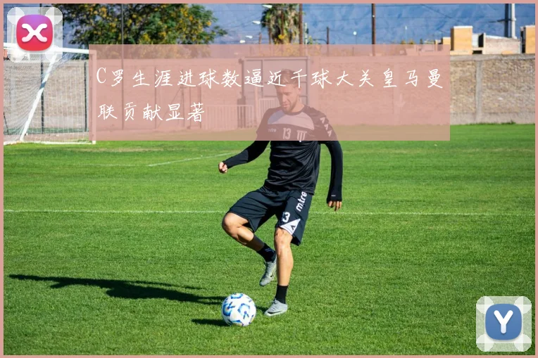 C罗生涯进球数逼近千球大关皇马曼联贡献显著