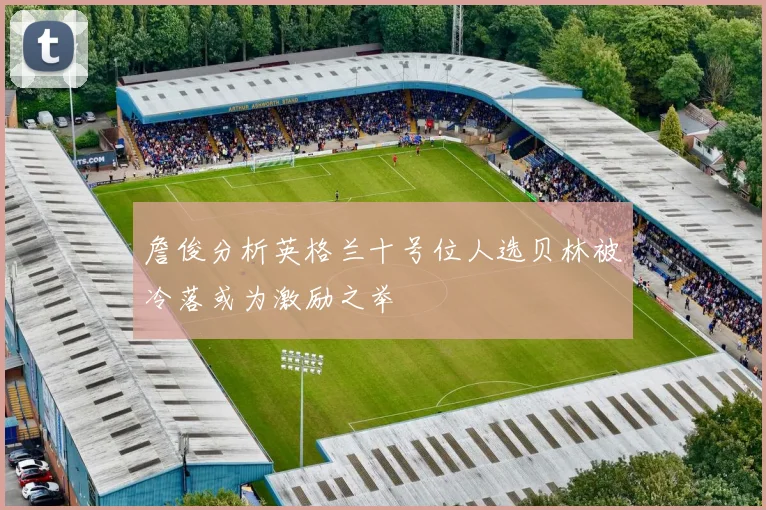 詹俊分析英格兰十号位人选贝林被冷落或为激励之举