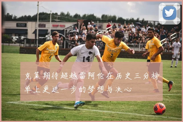 克莱期待超越雷阿伦在历史三分榜单上更进一步的梦想与决心