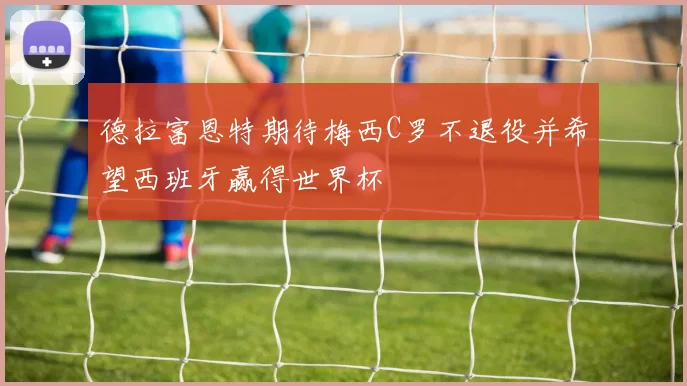 德拉富恩特期待梅西C罗不退役并希望西班牙赢得世界杯