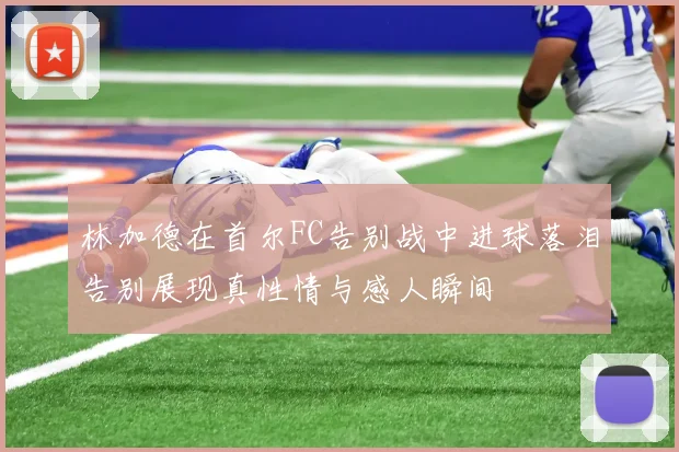 林加德在首尔FC告别战中进球落泪告别展现真性情与感人瞬间