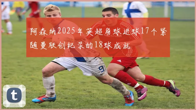 阿森纳2025年英超角球进球17个紧随曼联创纪录的18球成就