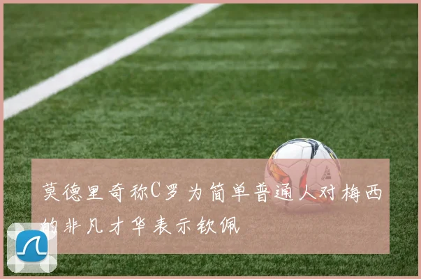 莫德里奇称C罗为简单普通人对梅西的非凡才华表示钦佩