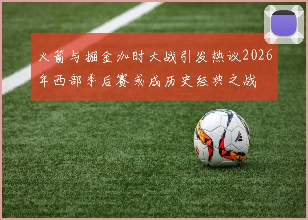 火箭与掘金加时大战引发热议2026年西部季后赛或成历史经典之战