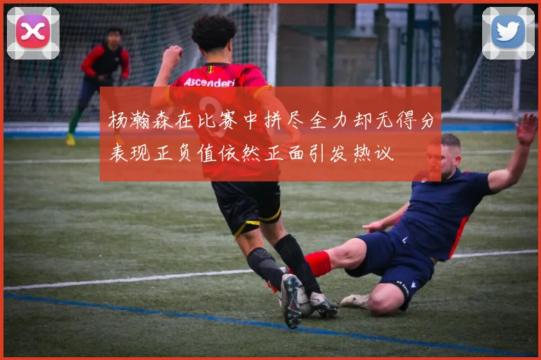 杨瀚森在比赛中拼尽全力却无得分表现正负值依然正面引发热议