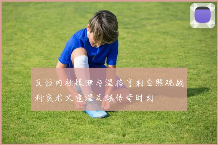 瓦拉内社媒晒与温格亨利合照观战科莫尤文重温足球传奇时刻