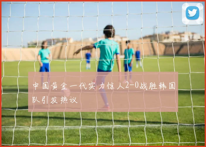 中国黄金一代实力惊人2-0战胜韩国队引发热议