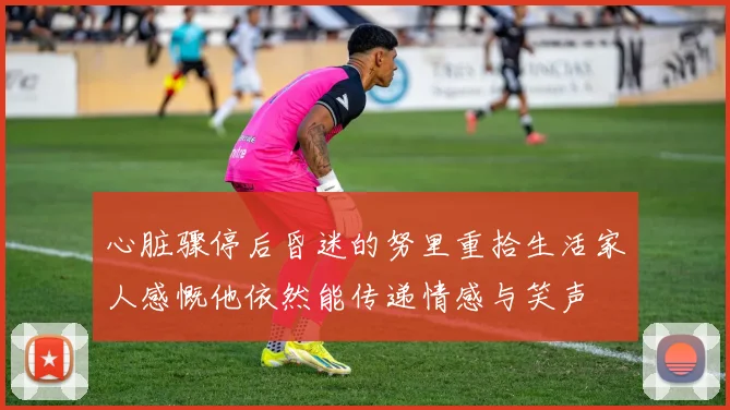 心脏骤停后昏迷的努里重拾生活家人感慨他依然能传递情感与笑声