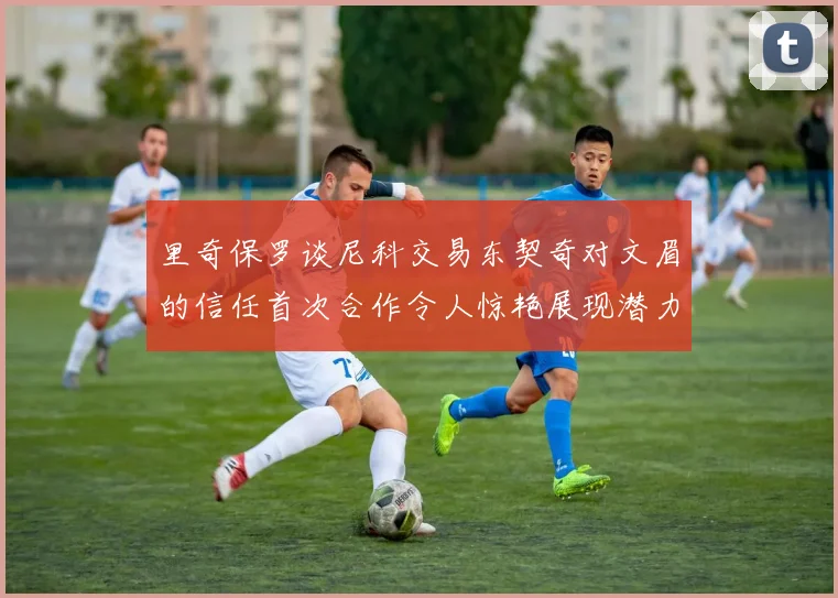 里奇保罗谈尼科交易东契奇对文眉的信任首次合作令人惊艳展现潜力