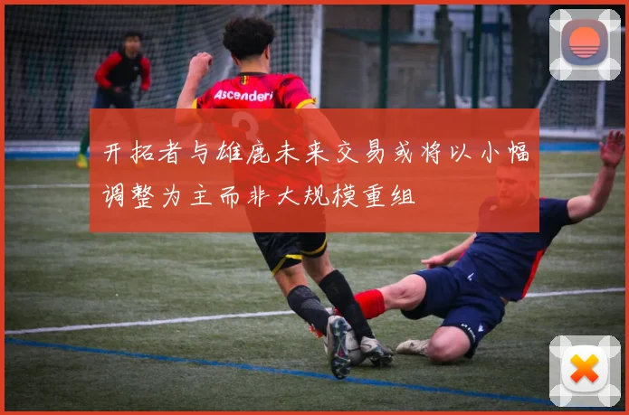 开拓者与雄鹿未来交易或将以小幅调整为主而非大规模重组