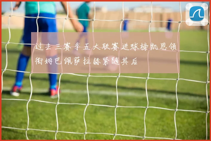 过去三赛季五大联赛进球榜凯恩领衔姆巴佩萨拉赫紧随其后