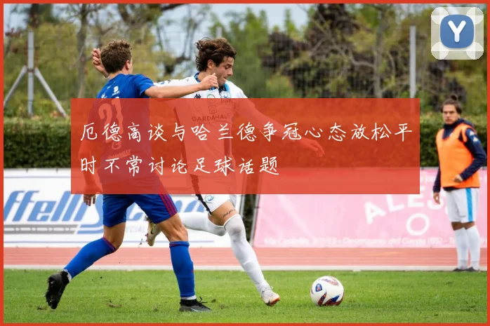 厄德高谈与哈兰德争冠心态放松平时不常讨论足球话题