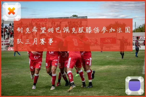 耐克希望姆巴佩克服膝伤参加法国队三月赛事