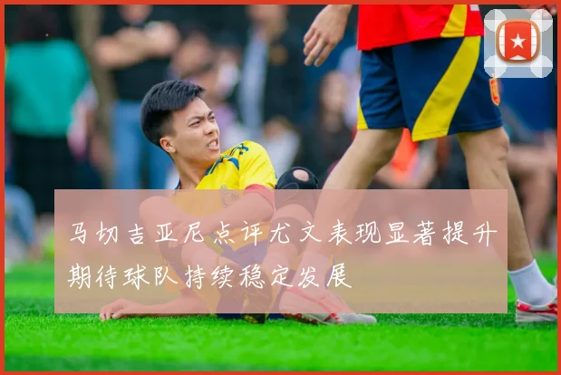 马切吉亚尼点评尤文表现显著提升期待球队持续稳定发展