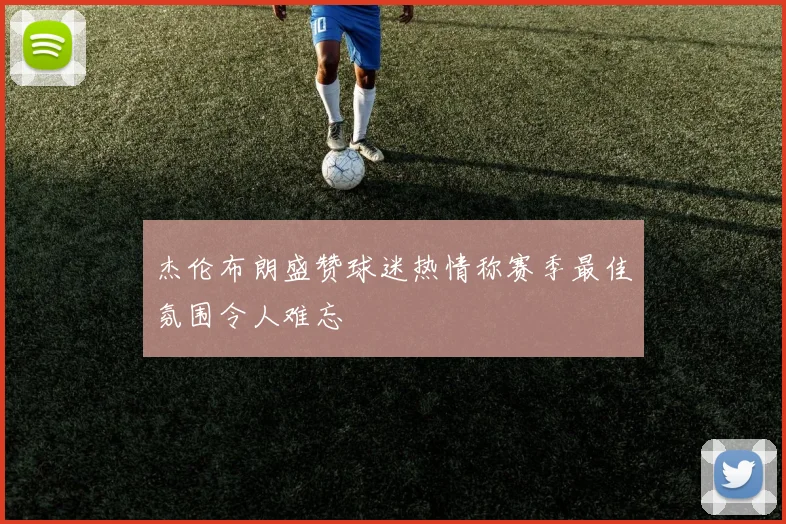 杰伦布朗盛赞球迷热情称赛季最佳氛围令人难忘