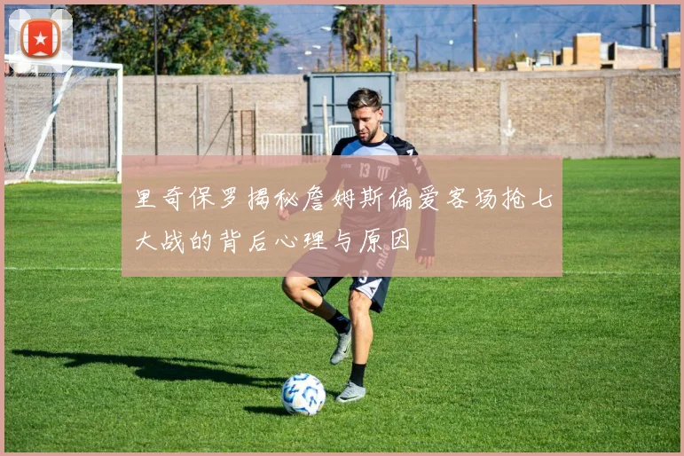 里奇保罗揭秘詹姆斯偏爱客场抢七大战的背后心理与原因