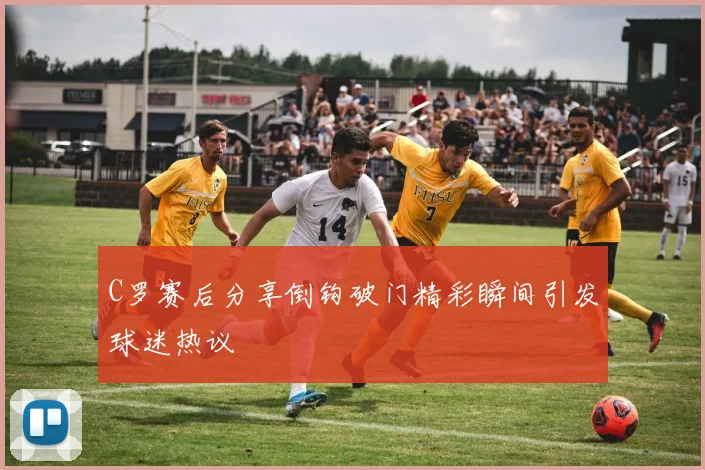 C罗赛后分享倒钩破门精彩瞬间引发球迷热议