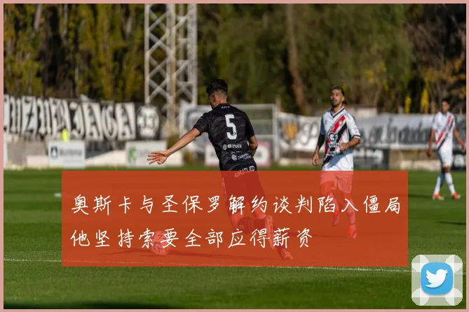 奥斯卡与圣保罗解约谈判陷入僵局他坚持索要全部应得薪资