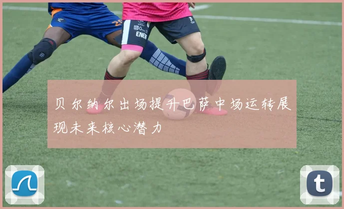 贝尔纳尔出场提升巴萨中场运转展现未来核心潜力