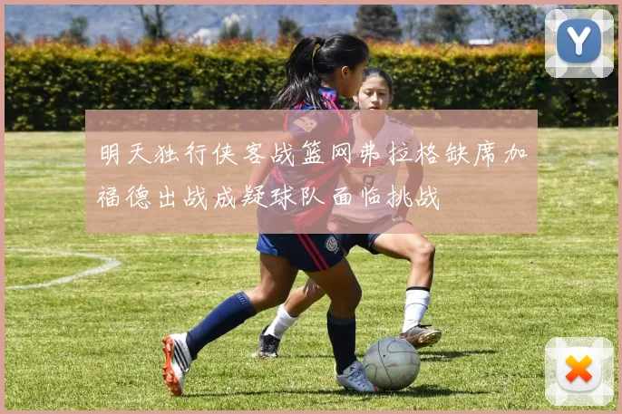 明天独行侠客战篮网弗拉格缺席加福德出战成疑球队面临挑战
