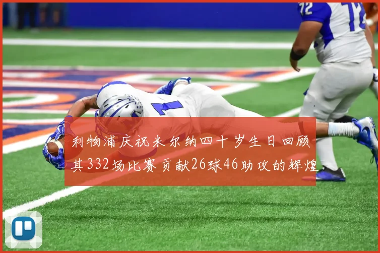 利物浦庆祝米尔纳四十岁生日回顾其332场比赛贡献26球46助攻的辉煌历程