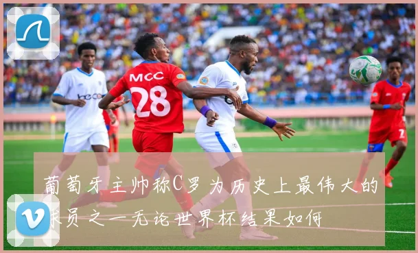 葡萄牙主帅称C罗为历史上最伟大的球员之一无论世界杯结果如何