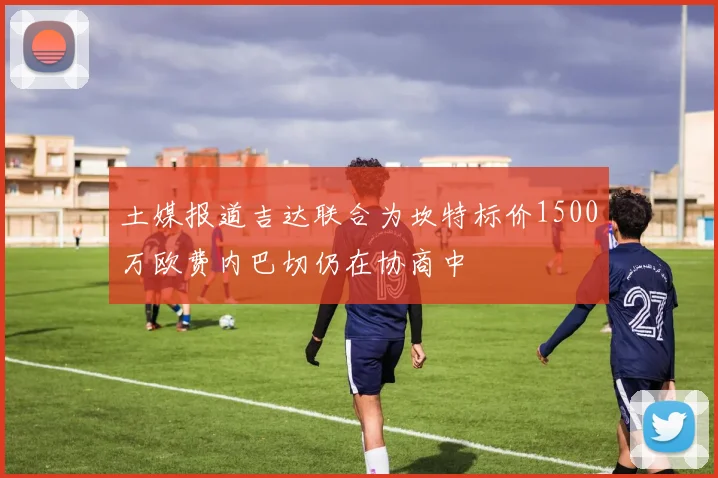 土媒报道吉达联合为坎特标价1500万欧费内巴切仍在协商中