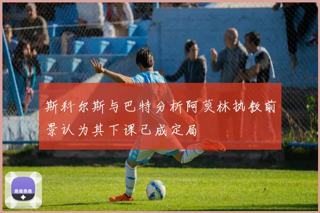斯科尔斯与巴特分析阿莫林执教前景认为其下课已成定局