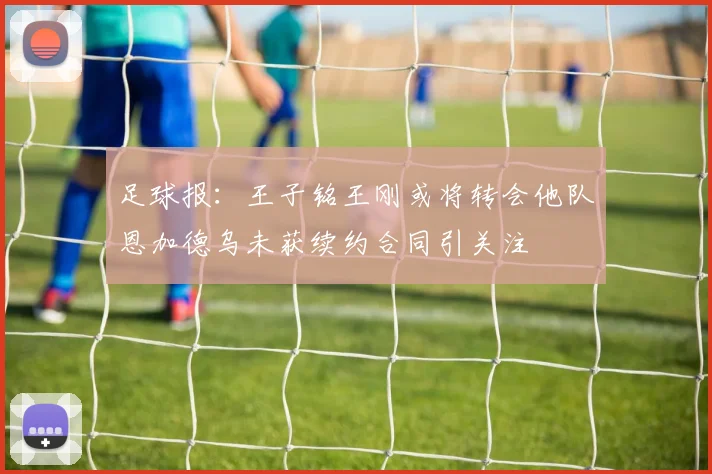 足球报：王子铭王刚或将转会他队恩加德乌未获续约合同引关注
