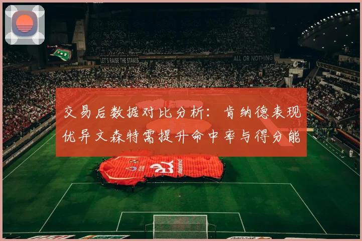 交易后数据对比分析：肯纳德表现优异文森特需提升命中率与得分能力