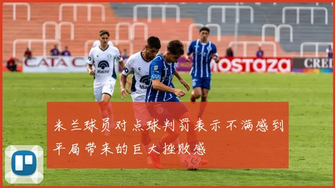 米兰球员对点球判罚表示不满感到平局带来的巨大挫败感