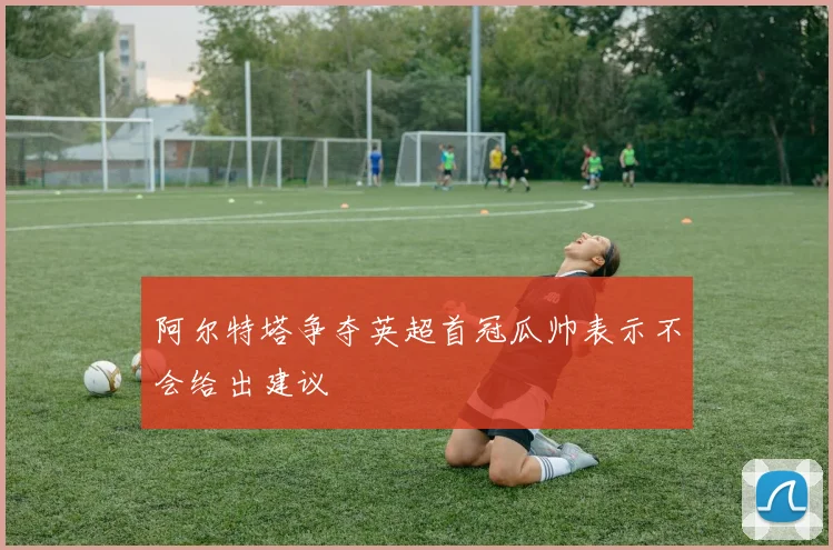 阿尔特塔争夺英超首冠瓜帅表示不会给出建议