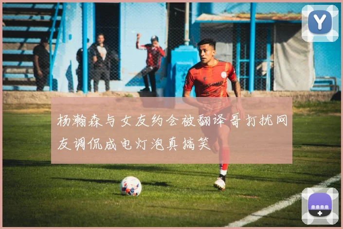 杨瀚森与女友约会被翻译哥打扰网友调侃成电灯泡真搞笑